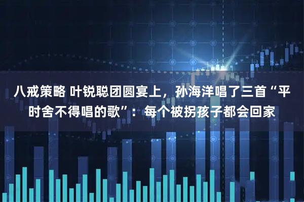 八戒策略 叶锐聪团圆宴上，孙海洋唱了三首“平时舍不得唱的歌”：每个被拐孩子都会回家