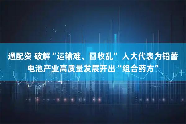 通配资 破解“运输难、回收乱” 人大代表为铅蓄电池产业高质量发展开出“组合药方”