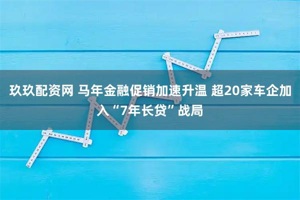 玖玖配资网 马年金融促销加速升温 超20家车企加入“7年长贷”战局
