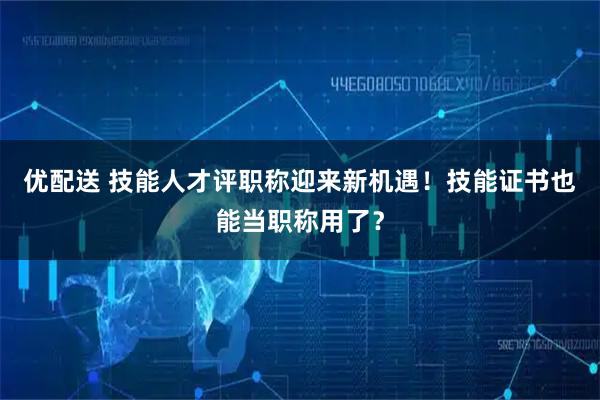 优配送 技能人才评职称迎来新机遇！技能证书也能当职称用了？