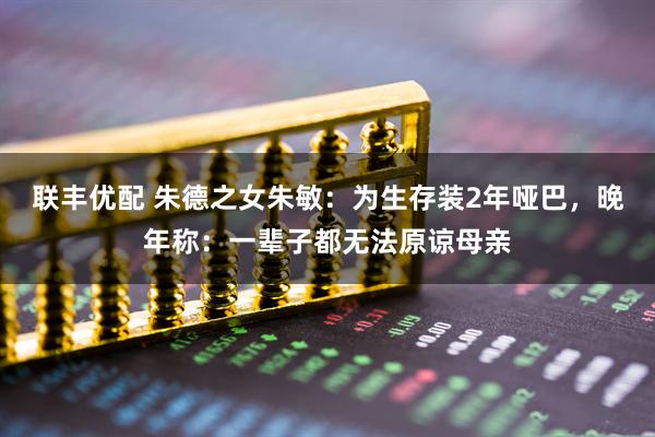 联丰优配 朱德之女朱敏：为生存装2年哑巴，晚年称：一辈子都无法原谅母亲