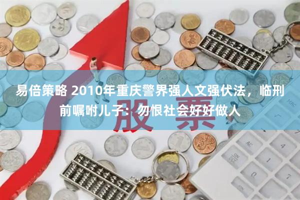 易倍策略 2010年重庆警界强人文强伏法，临刑前嘱咐儿子：勿恨社会好好做人
