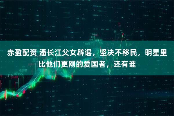 赤盈配资 潘长江父女辟谣，坚决不移民，明星里比他们更刚的爱国者，还有谁