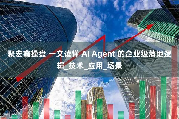 聚宏鑫操盘 一文读懂 AI Agent 的企业级落地逻辑_技术_应用_场景
