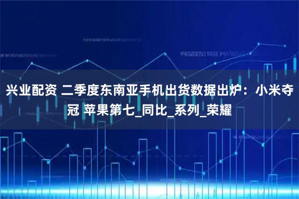 兴业配资 二季度东南亚手机出货数据出炉：小米夺冠 苹果第七_同比_系列_荣耀