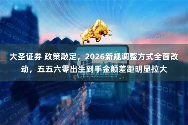 大圣证券 政策敲定，2026新规调整方式全面改动，五五六零出生到手金额差距明显拉大
