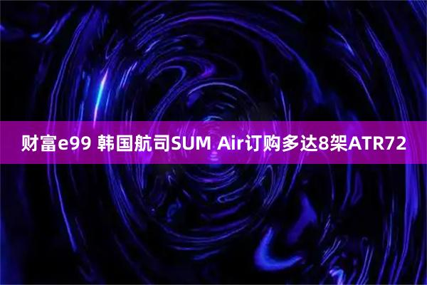 财富e99 韩国航司SUM Air订购多达8架ATR72